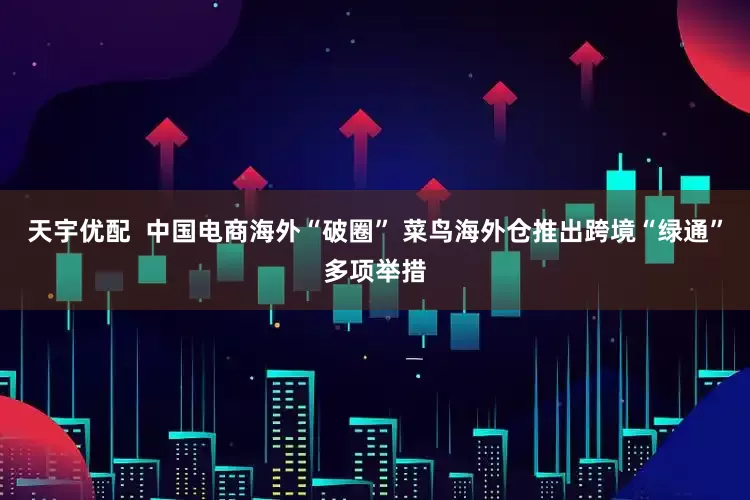 天宇优配  中国电商海外“破圈” 菜鸟海外仓推出跨境“绿通”多项举措