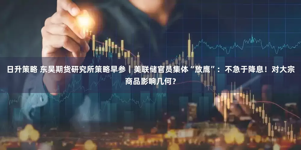 日升策略 东吴期货研究所策略早参｜美联储官员集体“放鹰”：不急于降息！对大宗商品影响几何？