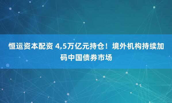 恒运资本配资 4.5万亿元持仓！境外机构持续加码中国债券市场