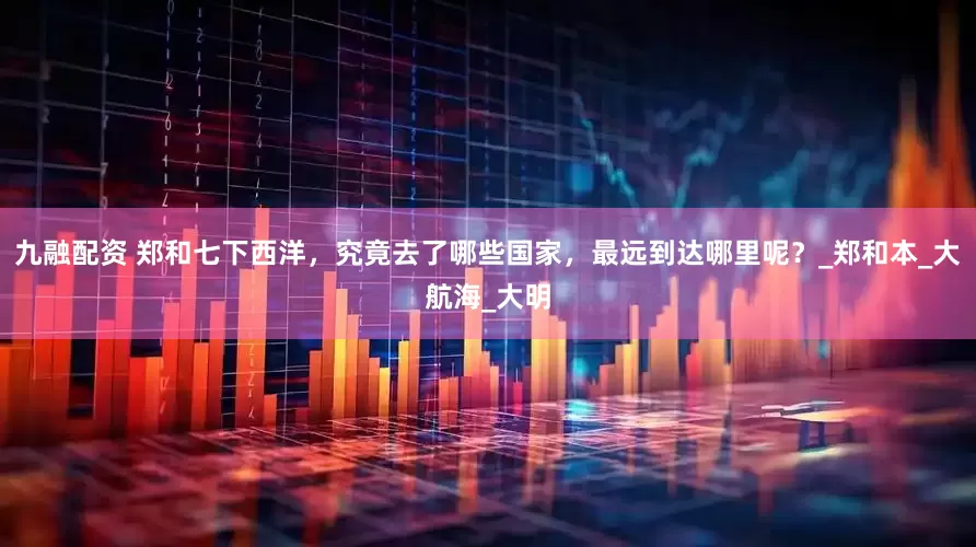 九融配资 郑和七下西洋，究竟去了哪些国家，最远到达哪里呢？_郑和本_大航海_大明