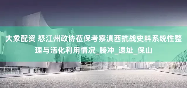 大象配资 怒江州政协莅保考察滇西抗战史料系统性整理与活化利用情况_腾冲_遗址_保山