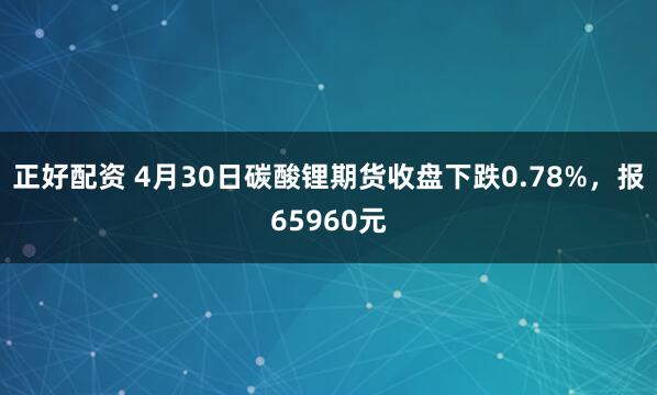 正好配资 4月30日碳酸锂期货收盘下跌0.78%，报65960元