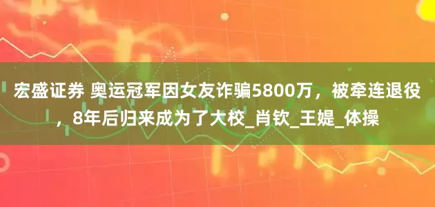 宏盛证券 奥运冠军因女友诈骗5800万，被牵连退役，8年后归来成为了大校_肖钦_王媞_体操
