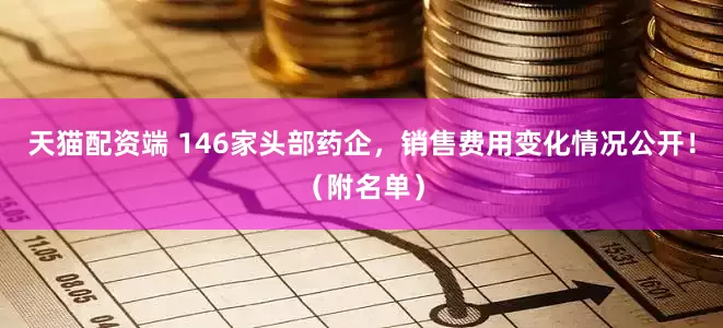 天猫配资端 146家头部药企，销售费用变化情况公开！（附名单）