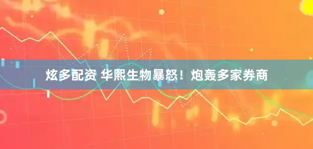 炫多配资 华熙生物暴怒！炮轰多家券商