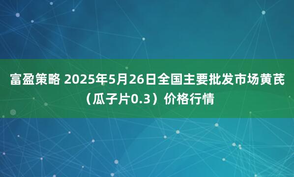 富盈策略 2025年5月26日全国主要批发市场黄芪（瓜子片0.3）价格行情