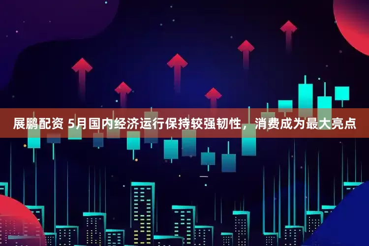 展鹏配资 5月国内经济运行保持较强韧性，消费成为最大亮点