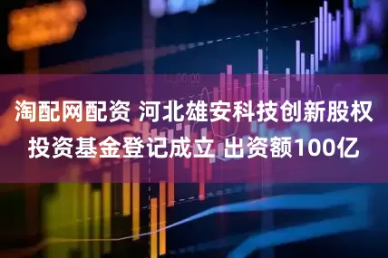 淘配网配资 河北雄安科技创新股权投资基金登记成立 出资额100亿