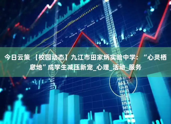 今日云策 【校园动态】九江市田家炳实验中学：“心灵栖息地”成学生减压新宠_心理_活动_服务