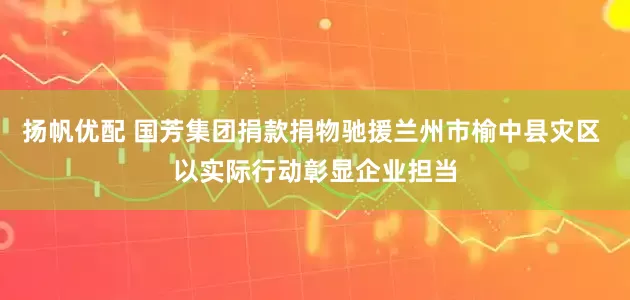 扬帆优配 国芳集团捐款捐物驰援兰州市榆中县灾区 以实际行动彰显企业担当