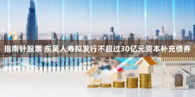指南针股票 东吴人寿拟发行不超过30亿元资本补充债券