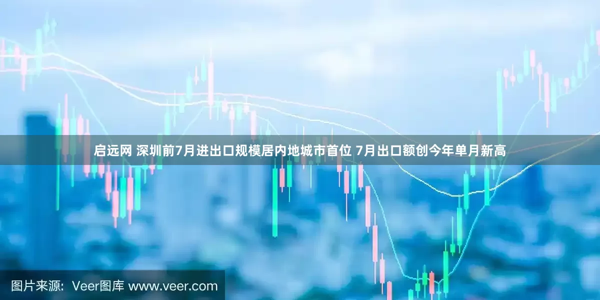 启远网 深圳前7月进出口规模居内地城市首位 7月出口额创今年单月新高