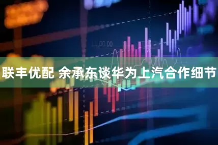 联丰优配 余承东谈华为上汽合作细节