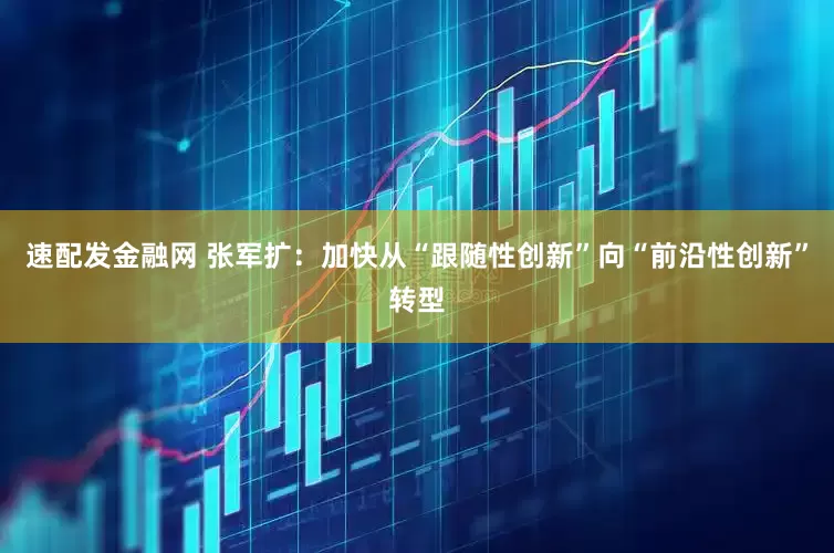 速配发金融网 张军扩：加快从“跟随性创新”向“前沿性创新”转型