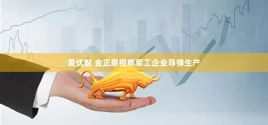 爱优配 金正恩视察军工企业导弹生产
