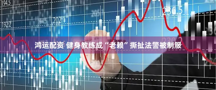 鸿运配资 健身教练成“老赖”撕扯法警被制服