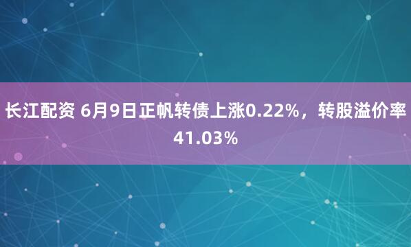 长江配资 6月9日正帆转债上涨0.22%，转股溢价率41.03%