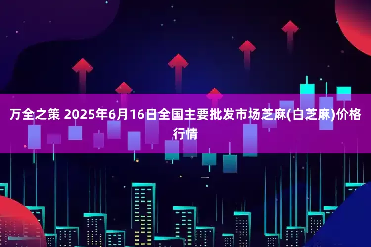 万全之策 2025年6月16日全国主要批发市场芝麻(白芝麻)价格行情