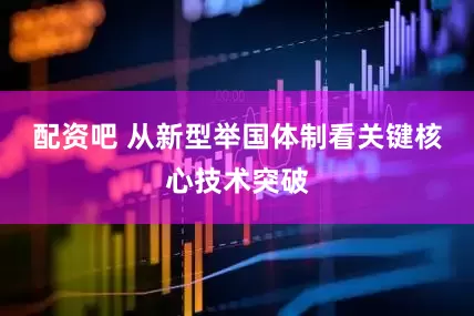 配资吧 从新型举国体制看关键核心技术突破