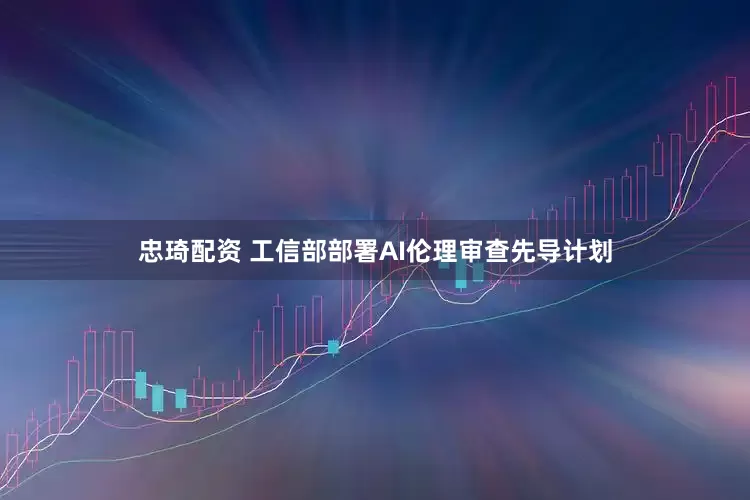 忠琦配资 工信部部署AI伦理审查先导计划